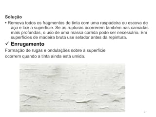 Solução •  Remova todos os fragmentos de tinta com uma raspadeira ou escova de aço e lixe a superfície. Se as rupturas ocorrerem também nas camadas mais profundas, o uso de uma massa corrida pode ser necessário. Em superfícies de madeira bruta use selador antes da repintura. Enrugamento Formação de rugas e ondulações sobre a superfície  ocorrem quando a tinta ainda está umida. 