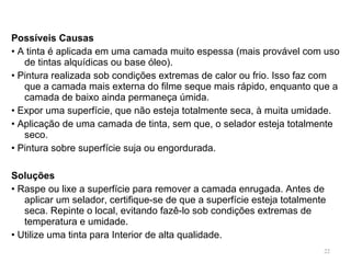 Possíveis Causas •  A tinta é aplicada em uma camada muito espessa (mais provável com uso de tintas alquídicas ou base óleo). •  Pintura realizada sob condições extremas de calor ou frio. Isso faz com que a camada mais externa do filme seque mais rápido, enquanto que a camada de baixo ainda permaneça úmida. •  Expor uma superfície, que não esteja totalmente seca, à muita umidade. •  Aplicação de uma camada de tinta, sem que, o selador esteja totalmente seco. •  Pintura sobre superfície suja ou engordurada. Soluções •  Raspe ou lixe a superfície para remover a camada enrugada. Antes de aplicar um selador, certifique-se de que a superfície esteja totalmente seca. Repinte o local, evitando fazê-lo sob condições extremas de temperatura e umidade. •  Utilize uma tinta para Interior de alta qualidade. 