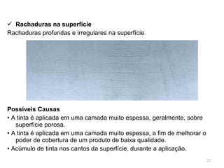 Rachaduras na superfície Rachaduras profundas e irregulares na superfície . Possíveis Causas •  A tinta é aplicada em uma camada muito espessa, geralmente, sobre superfície porosa. •  A tinta é aplicada em uma camada muito espessa, a fim de melhorar o poder de cobertura de um produto de baixa qualidade. •  Acúmulo de tinta nos cantos da superfície, durante a aplicação. 