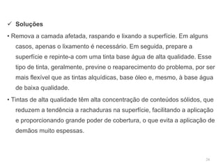 Soluções •  Remova a camada afetada, raspando e lixando a superfície. Em alguns casos, apenas o lixamento é necessário. Em seguida, prepare a superfície e repinte-a com uma tinta base água de alta qualidade. Esse tipo de tinta, geralmente, previne o reaparecimento do problema, por ser mais flexível que as tintas alquídicas, base óleo e, mesmo, à base água de baixa qualidade. •  Tintas de alta qualidade têm alta concentração de conteúdos sólidos, que reduzem a tendência a rachaduras na superfície, facilitando a aplicação e proporcionando grande poder de cobertura, o que evita a aplicação de demãos muito espessas.  