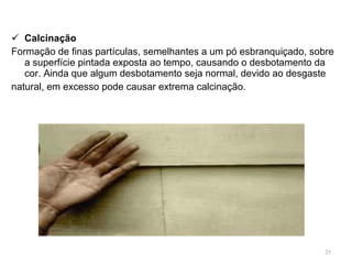 Calcinação Formação de finas partículas, semelhantes a um pó esbranquiçado, sobre a superfície pintada exposta ao tempo, causando o desbotamento da cor. Ainda que algum desbotamento seja normal, devido ao desgaste  natural, em excesso pode causar extrema calcinação. 