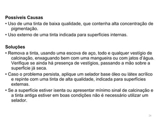 Possíveis Causas •  Uso de uma tinta de baixa qualidade, que contenha alta concentração de pigmentação. •  Uso externo de uma tinta indicada para superfícies internas.   Soluções •  Remova a tinta, usando uma escova de aço, todo e qualquer vestígio de calcinação, enxaguando bem com uma mangueira ou com jatos d’água. Verifique se ainda há presença de vestígios, passando a mão sobre a superficie já seca. •  Caso o problema persista, aplique um selador base óleo ou látex acrílico e repinte com uma tinta de alta qualidade, indicada para superfícies externas. •  Se a superfície estiver isenta ou apresentar mínimo sinal de calcinação e a tinta antiga estiver em boas condições não é necessário utilizar um selador. 