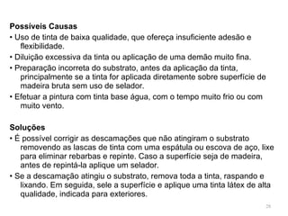 Possíveis Causas •  Uso de tinta de baixa qualidade, que ofereça insuficiente adesão e flexibilidade. •  Diluição excessiva da tinta ou aplicação de uma demão muito fina. •  Preparação incorreta do substrato, antes da aplicação da tinta, principalmente se a tinta for aplicada diretamente sobre superfície de madeira bruta sem uso de selador. •  Efetuar a pintura com tinta base água, com o tempo muito frio ou com muito vento.   Soluções •  É possível corrigir as descamações que não atingiram o substrato removendo as lascas de tinta com uma espátula ou escova de aço, lixe para eliminar rebarbas e repinte. Caso a superfície seja de madeira, antes de repintá-la aplique um selador. •  Se a descamação atingiu o substrato, remova toda a tinta, raspando e lixando. Em seguida, sele a superfície e aplique uma tinta látex de alta qualidade, indicada para exteriores. 