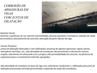 CORROSÃO DE ARMADURAS EM VIGAS  COM JUNTAS DE DILATAÇÃO Aspectos Gerais  manchas superficiais de cor marrom-avermelhadas; fissuras paralelas à armadura; redução da seção da armadura; descolamento do concreto; saturação da parte inferior da viga.  Causas Prováveis juntas de dilatação obstruídas e com infiltrações; presença de agentes agressivos: águas salinas, atmosferas marinhas, etc.; alta densidade de armaduras não permitindo o cobrimento mínimo exigido; cobrimento em desacordo com o projeto; alta permeabilidade do concreto; insuficiência de argamassa para o envolvimento total dos agregados;  Alta densidade de armadura na base da viga com cobrimento insuficiente e, infiltração pela junta de dilatação provocando corrosão generalizada e expansão da seção das armaduras.  