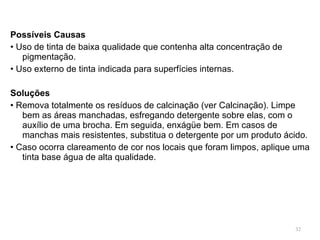 Possíveis Causas •  Uso de tinta de baixa qualidade que contenha alta concentração de pigmentação. •  Uso externo de tinta indicada para superfícies internas.   Soluções •  Remova totalmente os resíduos de calcinação (ver Calcinação). Limpe bem as áreas manchadas, esfregando detergente sobre elas, com o auxílio de uma brocha. Em seguida, enxágüe bem. Em casos de manchas mais resistentes, substitua o detergente por um produto ácido. •  Caso ocorra clareamento de cor nos locais que foram limpos, aplique uma tinta base água de alta qualidade. 