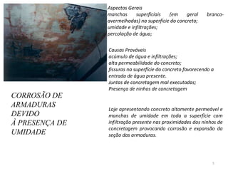 CORROSÃO DE ARMADURAS DEVIDO  À PRESENÇA DE UMIDADE Aspectos Gerais  manchas superficiais (em geral branco-avermelhadas) na superfície do concreto;  umidade e infiltrações;  percolação de água;  Causas Prováveis acúmulo de água e infiltrações;  alta permeabilidade do concreto;  fissuras na superfície do concreto favorecendo a entrada de água presente.  Juntas de concretagem mal executadas;  Presença de ninhos de concretagem  Laje apresentando concreto altamente permeável e manchas de umidade em toda a superfície com infiltração presente nas proximidades dos ninhos de concretagem provocando corrosão e expansão da seção das armaduras. 
