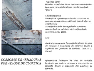 CORROSÃO DE ARMADURAS  POR ATAQUE DE CLORETOS    Aspectos Gerais Manchas superficiais de cor marrom-avermelhadas;  Apresenta corrosão localizada com formação de "pites";    Causas Prováveis Presença de agentes agressivos incorporados ao concreto: águas salinas, aditivos à base de cloretos ou cimentos;  Atmosfera viciada: locais fechados com baixa renovação de ar, existindo a intensificação da concentração de gases.    Foto   A estrutura apresenta formação localizada de pites de corrosão e lascamento do concreto devido a expansão dos produtos de corrosão. (José R. S. Pacha)     Apresenta-se formação de pites de corrosão localizada por toda a estrutura e lascamento do concreto devido a expansão dos produtos de corrosão.  