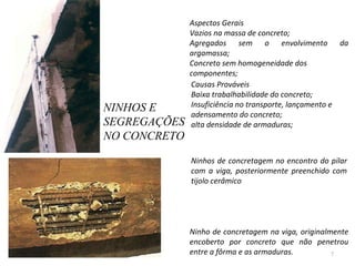 NINHOS E SEGREGAÇÕES NO CONCRETO Aspectos Gerais  Vazios na massa de concreto;  Agregados sem o envolvimento da argamassa;  Concreto sem homogeneidade dos componentes;  Causas Prováveis Baixa trabalhabilidade do concreto;  Insuficiência no transporte, lançamento e adensamento do concreto;  alta densidade de armaduras;    Ninhos de concretagem no encontro do pilar com a viga, posteriormente preenchido com tijolo cerâmico     Ninho de concretagem na viga, originalmente encoberto por concreto que não penetrou entre a fôrma e as armaduras.  