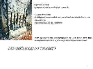 DESAGREGAÇÕES DO CONCRETO Aspectos Gerais  agregados soltos ou de fácil remoção  Causas Prováveis devido ao ataque químico expansivo de produtos inerentes ao concreto;  baixa resistência do concreto;  Pilar apresentando desagregação na sua base com fácil remoção de concreto e presença de corrosão acentuada 