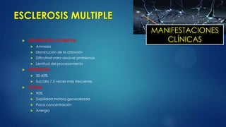 ESCLEROSIS MULTIPLE
 DISFUNCIÓN COGNITIVA
 Amnesia
 Disminución de la atención
 Dificultad para resolver problemas
 Lentitud del procesamiento
 DEPRESIÓN
 50-60%
 Suicidio 7.5 veces más frecuente.
 FATIGA
 90%
 Debilidad motora generalizada
 Poca concentración
 Anergia
MANIFESTACIONES
CLÍNICAS
 