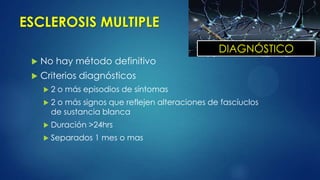 ESCLEROSIS MULTIPLE
 No hay método definitivo
 Criterios diagnósticos
 2 o más episodios de síntomas
 2 o más signos que reflejen alteraciones de fascíuclos
de sustancia blanca
 Duración >24hrs
 Separados 1 mes o mas
DIAGNÓSTICO
 