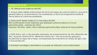 CRITERIOS DX DE EM
1. EF: alteraciones objetivas del SNC
2. Ataque debe reflejar enfermedad de fascículos largos de sustancia blanca, que por lo
general afeta a) vía piramidal b) vías cerebelosas c) fascículo longitudinal medial d)
nervio óptico e) columnas posteriores.
3. Datos de EF deben implicar 2 o más áreas de SNC
IRM confirmatoria: incluir 4 lesiones que aberquen sustancia blanca o 3 si son
periventriculares. Lesiones de >3mm.
Personas >50 años: lesión >5mm; lesiones periventriculares, lesiones en fosa posterior.
4. Perfil clínico: a)2 o más episodios separados de empeoramiento de sitios diferentes del
SNC, duración mínima 24 hrs, diferencia mínima de 1 mes. B) evolución gradual o
escalonada en lapso de 6 meses, acompañada de incremento en síntesis de IgG o dos
o mas bandas OC.
5. El estado neurológico del enfermo no puede ser atribuido a otra enfermedad.
 