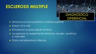 ESCLEROSIS MULTIPLE
 Síntomas en fosa posterior o médula espinal.
 Edad <15 o >60
 El trastorno avanza desde el inicio
 La persona no experimentó síntomas visuales, sensitivos
o vesicales.
 Datos de laboratorio atípicos.
DIAGNÓSTICO
DIFERENCIAL
 