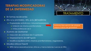 TERAPIAS MODIFICADORAS
DE LA ENFERMEDAD
 En formas recidivantes
 IFN- b1a (AVONEX) / IFN –b1b (BETASERON)
 Propiedades antivíricas e inmunomoduladoras
 Inhibición de citosinas proinflamatorias
 Inhibe proliferación de LT
 Acetato de Glatiramer
 Inducción de actividad de LT supresores
 Desplazamiento de MBP ligado
 Modifica equilibrio entre citosinas proinflamatorias y reguladoras.
 Estudios clínicos Fase III
 30% menos exacerbaciones clínicas y menos lesiones nuevas en IRM.
Aminora frecuencia de ataque.
Mejora índice de gravedad
TRATAMIENTO
 
