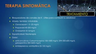 TERAPIA SINTOMÁTICA
 Bloqueadores de canales de K : útiles para combatir la debilidad
 Ataxia- temblor: intratable.
 Clonacepam 1.5- 20 mg/d
 Propanolol 40-200 mg/d
 Ondasetrón 8-16mg/d
 Espasticidad: fisioterapia
 Dolor:
 anticonvulsivos: Carbamacepina 100-1000 mg/d, DFH 300-600 mg/d,
gabapentina 300-3600 mg/d.
 Antidepresivos: amitriptilina 25-150 mg/d.
TRATAMIENTO
 