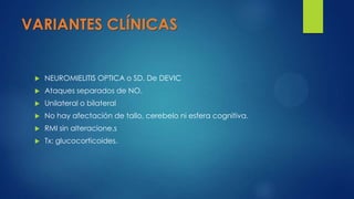 VARIANTES CLÍNICAS
 NEUROMIELITIS OPTICA o SD. De DEVIC
 Ataques separados de NO.
 Unilateral o bilateral
 No hay afectación de tallo, cerebelo ni esfera cognitiva.
 RMI sin alteracione.s
 Tx: glucocorticoides.
 
