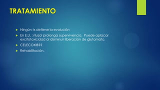 TRATAMIENTO
 Ningún tx detiene la evolución
 En E.U. : riluzol prolonga supervivencia. Puede aplacar
excitotoxicidad al disminuir liberación de glutamato.
 CELECOXIB??
 Rehabilitación.
 