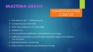 MIASTENIA GRAVIS
 Prevalencia de 1- 7,500 personas
 Cualquier grupo de edad
 Picos de incidencia: 3-4ª décadas.
 Mujeres 3:2
 Características: debilidad y fatigabilidad musculares.
 DEBILIDAD: Aumenta con actividad repetida, mejora con reposo y
con el sueño.
 Exacerbaciones y remisiones.
 Infecciones o trastornos generalizados  crisis
MANIFESTACIONES
CLÍNICAS
 