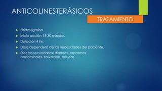 ANTICOLINESTERÁSICOS
 Piridostigmina
 Inicio acción 15-30 minutos
 Duración 4 hrs
 Dosis dependerá de las necesidades del paciente.
 Efectos secundarios: diarreas, espasmos
abdominales, salivación, náueas.
TRATAMIENTO
 