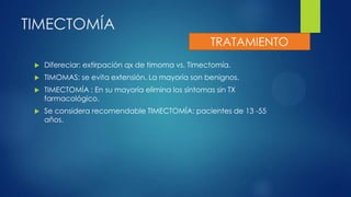 TIMECTOMÍA
 Difereciar: extirpación qx de timoma vs. Timectomía.
 TIMOMAS: se evita extensión. La mayoría son benignos.
 TIMECTOMÍA : En su mayoría elimina los síntomas sin TX
farmacológico.
 Se considera recomendable TIMECTOMÍA: pacientes de 13 -55
años.
TRATAMIENTO
 