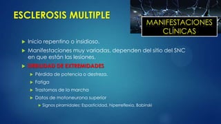 ESCLEROSIS MULTIPLE
 Inicio repentino o insidioso.
 Manifestaciones muy variadas, dependen del sitio del SNC
en que están las lesiones.
 DEBILIDAD DE EXTREMIDADES
 Pérdida de potencia o destreza.
 Fatiga
 Trastornos de la marcha
 Datos de motoneurona superior
 Signos piramidales: Espasticidad, hiperreflexia, Babinski
MANIFESTACIONES
CLÍNICAS
 