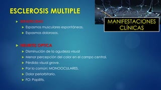 ESCLEROSIS MULTIPLE
 ESPASTICIDAD
 Espasmos musculares espontáneas.
 Espasmos dolorosos.
 NEURITIS OPTICA
 Disminución de la agudeza visual
 Menor percepción del color en el campo central.
 Pérdida visual grave.
 Por lo común: MONOOCULARES.
 Dolor periorbitario.
 FO: Papilitis.
MANIFESTACIONES
CLÍNICAS
 