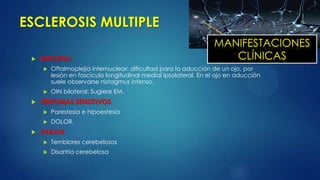 ESCLEROSIS MULTIPLE
 DIPLOPIA:
 Oftalmoplejía internuclear: dificultad para la aducción de un ojo, por
lesión en fascículo longitudinal medial ipsolateral. En el ojo en aducción
suele observarse nistagmus intenso.
 OIN bilateral: Sugiere EM.
 SÍNTOMAS SENSITIVOS
 Parestesia e hipoestesia
 DOLOR.
 ATAXIA
 Temblores cerebelosos
 Disartria cerebelosa
MANIFESTACIONES
CLÍNICAS
 