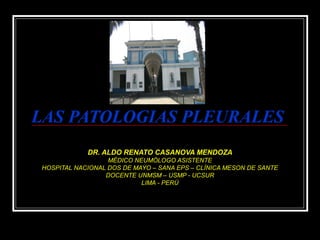 LAS PATOLOGIAS PLEURALESLAS PATOLOGIAS PLEURALES
DR. ALDO RENATO CASANOVA MENDOZADR. ALDO RENATO CASANOVA MENDOZA
MÉDICO NEUMÓLOGO ASISTENTEMÉDICO NEUMÓLOGO ASISTENTE
HOSPITAL NACIONAL DOS DE MAYO – SANA EPS – CLÍNICA MESON DE SANTEHOSPITAL NACIONAL DOS DE MAYO – SANA EPS – CLÍNICA MESON DE SANTE
DOCENTE UNMSM – USMP - UCSURDOCENTE UNMSM – USMP - UCSUR
LIMA - PERÚLIMA - PERÚ
 