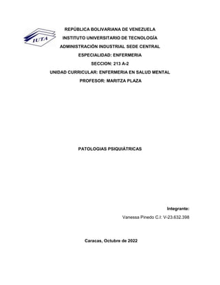 REPÚBLICA BOLIVARIANA DE VENEZUELA
INSTITUTO UNIVERSITARIO DE TECNOLOGÍA
ADMINISTRACIÓN INDUSTRIAL SEDE CENTRAL
ESPECIALIDAD: ENFERMERIA
SECCION: 213 A-2
UNIDAD CURRICULAR: ENFERMERIA EN SALUD MENTAL
PROFESOR: MARITZA PLAZA
PATOLOGIAS PSIQUIÁTRICAS
Integrante:
Vanessa Pinedo C.I: V-23.632.398
Caracas, Octubre de 2022
 