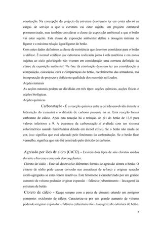 construção. Na concepção do projecto da estrutura deveremos ter em conta não só as
cargas de serviço a que a estrutura vai estar sujeita, um projecto estrutural
pormenorizado, mas também considerar a classe de exposição ambiental a que o betão
vai estar sujeito. Esta classe de exposição ambiental define a dosagem mínima de
ligante e a máxima relação água/ligante do betão.
Com estes dados definimos a classe de resistência que devemos considerar para o betão
a utilizar. É normal verificar que estruturas realizadas junto à orla marítima e em zonas
sujeitas ao ciclo gelo/degelo não tiveram em consideração uma correcta definição da
classe de exposição ambiental. Na fase da construção devemos ter em consideração a
composição, colocação, cura e compactação do betão, recobrimento das armaduras, má
interpretação do projecto e deficiente qualidade dos materiais utilizados.
Acções naturais
As acções naturais podem ser divididas em três tipos: acções químicas, acções físicas e
acções biológicas.
Acções químicas

Carbonatação - É a reacção química entre a cal (desenvolvida durante a
hidratação do cimento) e o dióxido de carbono presente no ar. Esta reacção forma
carbonato de cálcio. Após esta reacção há a redução do pH do betão de 13,5 para
valores inferiores a 9. A espessura da carbonatação é avaliada com um sistema
colorimétrico usando fenolftalaína diluída em álcool etílico. Se o betão não muda de
cor, isso significa que está afectado pelo fenómeno da carbonatação. Se o betão ficar
vermelho, significa que não foi penetrado pelo dióxido de carbono.

Agressão por iões de cloro (CaCl2) - Existem dois tipos de sais cloratos usados
durante o Inverno como sais descongelantes:
Cloreto de sódio - Este sal desenvolve diferentes formas de agressão contra o betão. O
cloreto de sódio pode causar corrosão nas armaduras de reforço e originar reacção
álcali-agregados se estes forem reactivos. Este fenómeno é caracterizado por um grande
aumento de volume podendo originar expansão – falência (rebentamento – lascagem) da
estrutura de betão.

Cloreto de cálcio - Reage sempre com a pasta de cimento criando um perigoso
composto: oxicloreto de cálcio: Caracteriza-se por um grande aumento de volume
podendo originar expansão – falência (rebentamento – lascagem) da estrutura de betão.
7

 