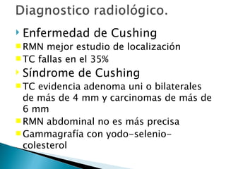    Enfermedad de Cushing
 RMN  mejor estudio de localización
 TC fallas en el 35%
   Síndrome de Cushing
 TC evidencia adenoma uni o bilaterales
  de más de 4 mm y carcinomas de más de
  6 mm
 RMN abdominal no es más precisa
 Gammagrafía con yodo-selenio-
  colesterol
 