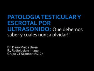 PATOLOGIA TESTICULAR Y
ESCROTAL POR
ULTRASONIDO: Que debemos
saber y cuales nunca olvidar!!

Dr. Dario Maida Urrea
R4 Radiologia e Imagen
Grupo CT Scanner-INCICh
 