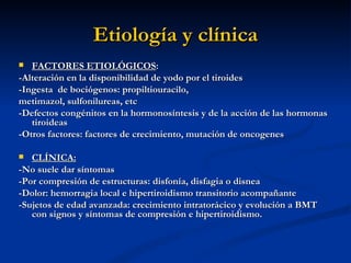 Etiología y clínica
  FACTORES ETIOLÓGICOS:
-Alteración en la disponibilidad de yodo por el tiroides
-Ingesta de bociógenos: propiltiouracilo,
metimazol, sulfonilureas, etc
-Defectos congénitos en la hormonosíntesis y de la acción de las hormonas
   tiroideas
-Otros factores: factores de crecimiento, mutación de oncogenes

  CLÍNICA:
-No suele dar síntomas
-Por compresión de estructuras: disfonía, disfagia o disnea
-Dolor: hemorragia local e hipertiroidismo transitorio acompañante
-Sujetos de edad avanzada: crecimiento intratorácico y evolución a BMT
   con signos y síntomas de compresión e hipertiroidismo.
 