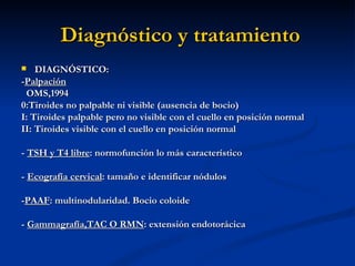 Diagnóstico y tratamiento
   DIAGNÓSTICO:
-Palpación
 OMS,1994
0:Tiroides no palpable ni visible (ausencia de bocio)
I: Tiroides palpable pero no visible con el cuello en posición normal
II: Tiroides visible con el cuello en posición normal

- TSH y T4 libre: normofunción lo más característico

- Ecografía cervical: tamaño e identificar nódulos

-PAAF: multinodularidad. Bocio coloide

- Gammagrafía,TAC O RMN: extensión endotorácica
 