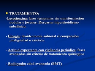  TRATAMIENTO:
-Levotiroxina: fases tempranas sin transformación
  nodular y jóvenes. Descartar hipertiroidismo
  subclínico.

- Cirugía: tiroidectomía subtotal si compresión
   ,malignidad o estética.

- Actitud expectante con vigilancia periódica: fases
   avanzadas sin criterio de tratamiento quirúrgico

- Radioyodo: edad avanzada (BMT)
 