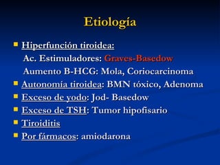 Etiología
   Hiperfunción tiroidea:
    Ac. Estimuladores: Graves-Basedow
    Aumento B-HCG: Mola, Coriocarcinoma
   Autonomía tiroidea: BMN tóxico, Adenoma
   Exceso de yodo: Jod- Basedow
   Exceso de TSH: Tumor hipofisario
   Tiroiditis
   Por fármacos: amiodarona
 