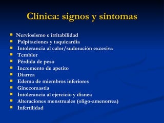 Clínica: signos y síntomas
   Nerviosismo e irritabilidad
   Palpitaciones y taquicardia
   Intolerancia al calor/sudoración excesiva
   Temblor
   Pérdida de peso
   Incremento de apetito
   Diarrea
   Edema de miembros inferiores
   Ginecomastia
   Intolerancia al ejercicio y disnea
   Alteraciones menstruales (oligo-amenorrea)
   Infertilidad
 