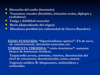    Alteración del sueño (insomnio)
    Trastornos visuales (fotofobia, irritación ocular, diplopia y
    exoftalmos)
    Fatiga y debilidad muscular
    Bocio (dependiendo del origen)
    Mixedema pretibial (en enfermedad de Graves-Basedow)


    EDAD AVANZADA: “hipertiroidismo apático”: FA de novo,
     sd. constitucional, afectación muscular, etc.
    TORMENTA TIROIDEA: “ crisis tirotóxicas”: aumento
     brusco de hormonas tiroideas.
     Taquicardia severa, arritmias, vómitos, disminución del
     nivel de conciencia, desorientación, coma, muerte.
     Urgencia médica: B- bloqueantes, antitiroideos y
     corticoides.
 