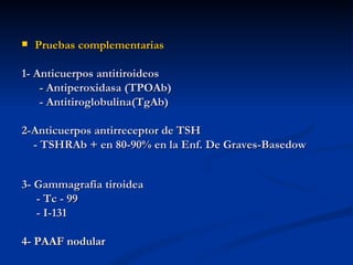    Pruebas complementarias

1- Anticuerpos antitiroideos
    - Antiperoxidasa (TPOAb)
    - Antitiroglobulina(TgAb)

2-Anticuerpos antirreceptor de TSH
  - TSHRAb + en 80-90% en la Enf. De Graves-Basedow


3- Gammagrafía tiroidea
   - Tc - 99
   - I-131

4- PAAF nodular
 