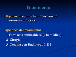 Tratamiento
Objetivo: disminuir la producción de
 hormonas tiroideas

Opciones de tratamiento:
 1-Fármacos antitiroideos (Tto médico)
 2- Cirugía
 3- Terapia con Radioyodo I-131
 