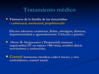 Tratamiento médico
   Fármacos de la familia de las tionamidas:
    - carbimazol, metimazol, propiltiuracilo

    Efectos adversos: exantema, fiebre, artralgias, diarreas,
    hepatotoxicidad y agranulocitosis. Urticaria y prurito.

    Otros: B- bloqueantes ( Propanolol) mejoran
    taquicardia( FC en reposo >80/min), temblor distal,
    nerviosismo y sudoración.

   Control: hormonas tiroideas cada 6 meses, y tras
    eutiroidismo, control anual.
 