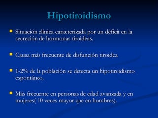 Hipotiroidismo
   Situación clínica caracterizada por un déficit en la
    secreción de hormonas tiroideas.

   Causa más frecuente de disfunción tiroidea.

   1-2% de la población se detecta un hipotiroidismo
    espontáneo.

   Más frecuente en personas de edad avanzada y en
    mujeres( 10 veces mayor que en hombres).
 