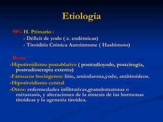 Etiología
 98% H. Primario :
     - Déficit de yodo ( z. endémicas)
     - Tiroiditis Crónica Autoinmune ( Hashimoto)

 Resto
-Hipotiroidismo postablativo ( postradioyodo, postcirugía,
  postradioterapia externa)
-Fármacos bociógenos: litio, amiodarona,yodo, antitiroideos.
-Hipotiroidismo central
-Otros: enfermedades infiltrativas,granulomatosas o
  métastasis, y alteraciones de la síntesis de las hormonas
  tiroideas y la agenesia tiroidea.
 