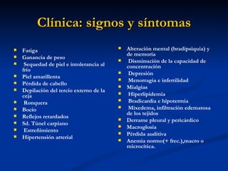 Clínica: signos y síntomas
   Fatiga                                   Alteración mental (bradipsiquia) y
                                              de memoria
   Ganancia de peso                          Disminución de la capacidad de
    Sequedad de piel e intolerancia al       concentración
    frío                                      Depresión
   Piel amarillenta                          Menorragia e infertilidad
   Pérdida de cabello                       Mialgias
   Depilación del tercio externo de la
    ceja                                      Hiperlipidemia
    Ronquera                                 Bradicardia e hipotermia
   Bocio                                     Mixedema, infiltración edematosa
                                              de los tejidos
   Reflejos retardados                      Derrame pleural y pericárdico
   Sd. Túnel carpiano                       Macroglosia
    Estreñimiento                           Pérdida auditiva
   Hipertensión arterial                    Anemia normo(+ frec.),macro o
                                              microcítica.
 