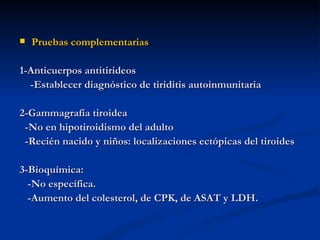    Pruebas complementarias

1-Anticuerpos antitirideos
  -Establecer diagnóstico de tiriditis autoinmunitaria

2-Gammagrafía tiroidea
 -No en hipotiroidismo del adulto
 -Recién nacido y niños: localizaciones ectópicas del tiroides

3-Bioquímica:
  -No específica.
  -Aumento del colesterol, de CPK, de ASAT y LDH.
 
