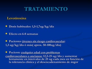 TRATAMIENTO
 Levotiroxina

   Dosis habituales: 1,5-1,7ug/kg/día

   Efecto en 6-8 semanas

  Pacientes jóvenes sin riesgo cardiovascular:
1,3 ug/kg/día ó más( aprox. 50-100ug/día)

  Paciente cualquier edad con problemas
cardiovasculares o ancianos: 12,5-25 ug/día y aumentar
   lentamente en intervalos de 25 ug cada mes en función de
   la tolerancia clínica y el desencadenamiento de ángor
 
