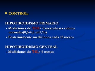   CONTROL:

HIPOTIROIDISMO PRIMARIO
- Mediciones de TSH/ 6 meseshasta valores
  normales(0,5-4,5 mU/L)
- Posteriormente mediciones cada 12 meses

HIPOTIROIDISMO CENTRAL
- Mediciones de T4L/ 6 meses
 