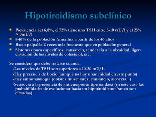 Hipotiroidismo subclínico
   Prevalencia del 6,8%, el 72% tiene una TSH entre 5-10 mU/l y el 28%
    >10mU/l
   8-10% de la población femenina a partir de los 40 años
   Bocio palpable 2 veces más frecuente que en población general
   Síntomas poco específicos, cansancio, tendencia a la obesidad, ligera
    elevación de los niveles de colesterol, etc.

Se considera que debe tratarse cuando:
  -Los niveles de TSH son superiores a 10-20 mU/L
  -Hay presencia de bocio (aunque no hay unanimidad en este punto)
  -Hay sintomatología (dolores musculares, cansancio, alopecia...)
  -Se asocia a la presencia de anticuerpos antiperoxidasa (en este caso las
    probabilidades de evolucionar hacia un hipotiroidismo franco son
    elevadas)
 