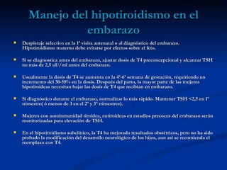 Manejo del hipotiroidismo en el
                 embarazo
   Despistaje selectivo en la 1ª visita antenatal o al diagnóstico del embarazo.
    Hipotiroidismo materno debe evitarse por efectos sobre el feto.

   Si se diagnostica antes del embarazo, ajustar dosis de T4 preconcepcional y alcanzar TSH
    no más de 2,5 uU/ml antes del embarazo.

   Usualmente la dosis de T4 se aumenta en la 4ª-6ª semana de gestación, requiriendo un
    incremento del 30-50% en la dosis. Después del parto, la mayor parte de las mujeres
    hipotiroideas necesitan bajar las dosis de T4 que recibían en embarazo.

   Si diagnóstico durante el embarazo, normalizar lo más rápido. Mantener TSH <2,5 en 1º
    trimestre( ó menos de 3 en el 2º y 3º trimestres).

   Mujeres con autoinmunidad tiroidea, eutiroideas en estadios precoces del embarazo serán
    monitorizadas para elevación de TSH.

   En el hipotiroidismo subclínico, la T4 ha mejorado resultados obstétricos, pero no ha sido
    probado la modificación del desarrollo neurológico de los hijos, aun así se recomienda el
    reemplazo con T4.
 