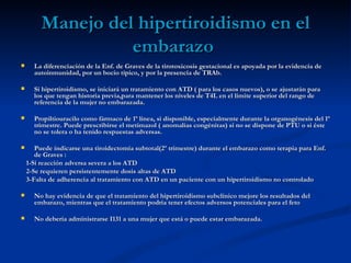 Manejo del hipertiroidismo en el
                   embarazo
     La diferenciación de la Enf. de Graves de la tirotoxicosis gestacional es apoyada por la evidencia de
      autoinmunidad, por un bocio típico, y por la presencia de TRAb.

     Si hipertiroidismo, se iniciará un tratamiento con ATD ( para los casos nuevos), o se ajustarán para
      los que tengan historia previa,para mantener los niveles de T4L en el límite superior del rango de
      referencia de la mujer no embarazada.

     Propiltiouracilo como fármaco de 1ª línea, si disponible, especialmente durante la organogénesis del 1ª
      trimestre. Puede prescribirse el metimazol ( anomalías congénitas) si no se dispone de PTU o si éste
      no se tolera o ha tenido respuestas adversas.

      Puede indicarse una tiroidectomía subtotal(2º trimestre) durante el embarazo como terapia para Enf.
       de Graves :
    1-Si reacción adversa severa a los ATD
    2-Se requieren persistentemente dosis altas de ATD
    3-Falta de adherencia al tratamiento con ATD en un paciente con un hipertiroidismo no controlado

     No hay evidencia de que el tratamiento del hipertiroidismo subclínico mejore los resultados del
      embarazo, mientras que el tratamiento podría tener efectos adversos potenciales para el feto

     No debería administrarse I131 a una mujer que está o puede estar embarazada.
 